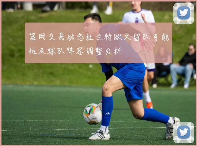 篮网交易动态杜兰特欧文留队可能性及球队阵容调整分析