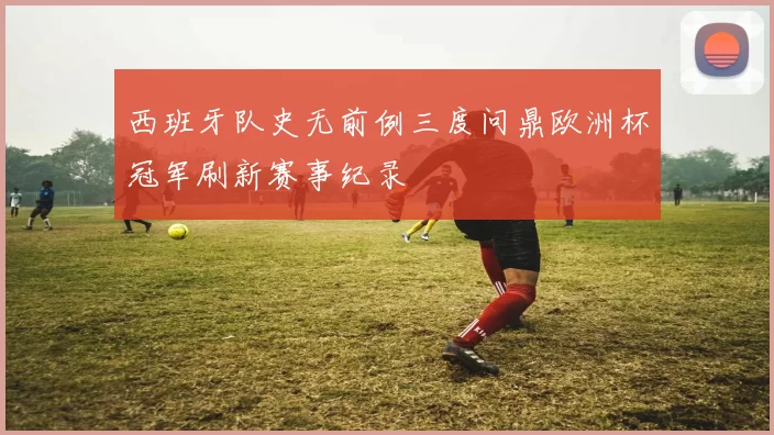 西班牙队史无前例三度问鼎欧洲杯冠军刷新赛事纪录