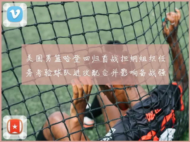 美国男篮哈登回归首战担纲组织任务考验球队进攻配合并影响备战强队策略