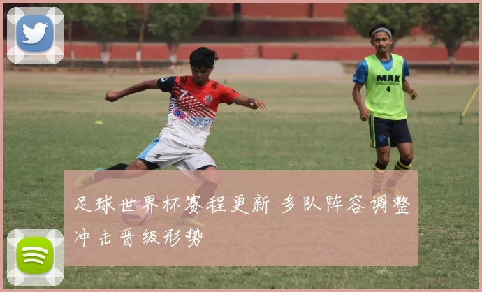 足球世界杯赛程更新 多队阵容调整冲击晋级形势