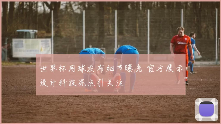 世界杯用球发布细节曝光 官方展示设计科技亮点引关注