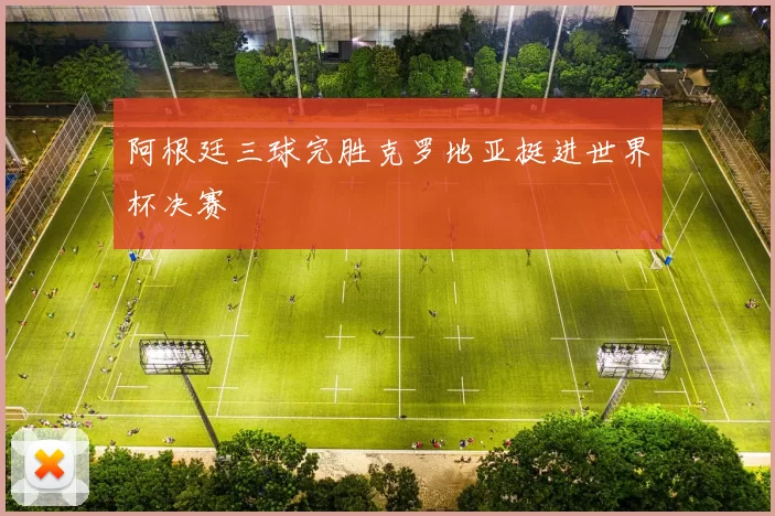 阿根廷三球完胜克罗地亚挺进世界杯决赛