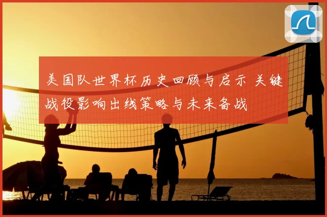 美国队世界杯历史回顾与启示 关键战役影响出线策略与未来备战