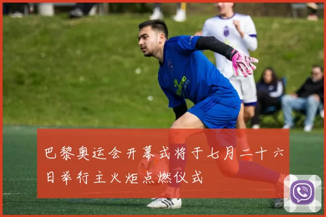 巴黎奥运会开幕式将于七月二十六日举行主火炬点燃仪式