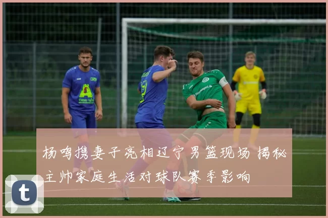 杨鸣携妻子亮相辽宁男篮现场 揭秘主帅家庭生活对球队赛季影响