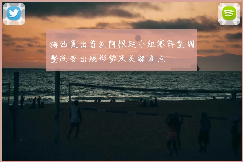 梅西复出首发阿根廷小组赛阵型调整改变出线形势及关键看点