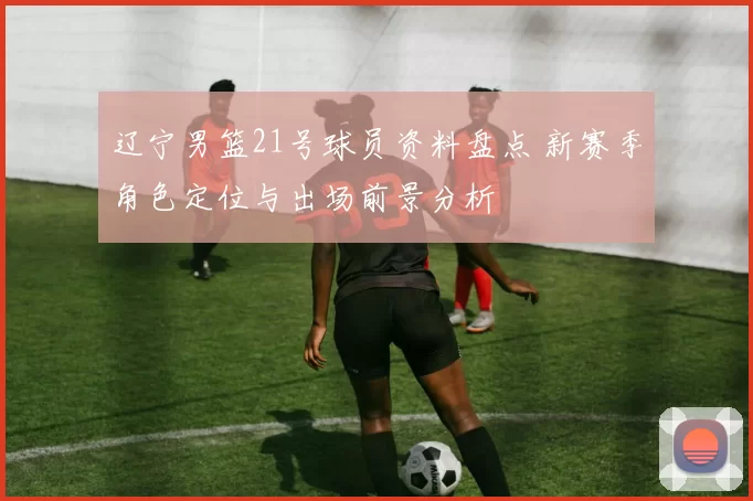 辽宁男篮21号球员资料盘点 新赛季角色定位与出场前景分析