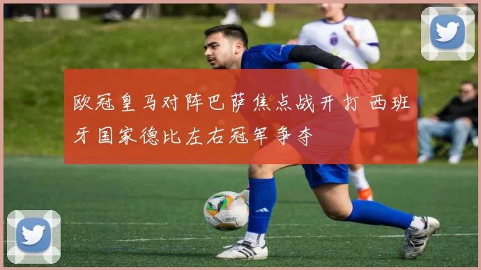 欧冠皇马对阵巴萨焦点战开打 西班牙国家德比左右冠军争夺