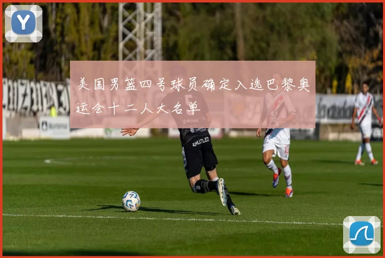 美国男篮四号球员确定入选巴黎奥运会十二人大名单