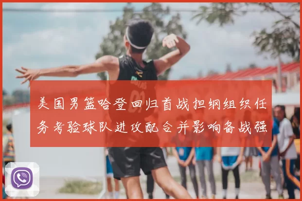 美国男篮哈登回归首战担纲组织任务考验球队进攻配合并影响备战强队策略