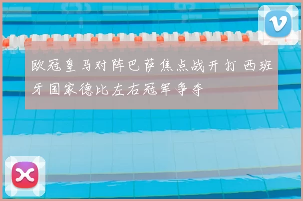 欧冠皇马对阵巴萨焦点战开打 西班牙国家德比左右冠军争夺