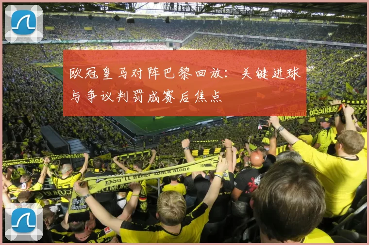 欧冠皇马对阵巴黎回放：关键进球与争议判罚成赛后焦点