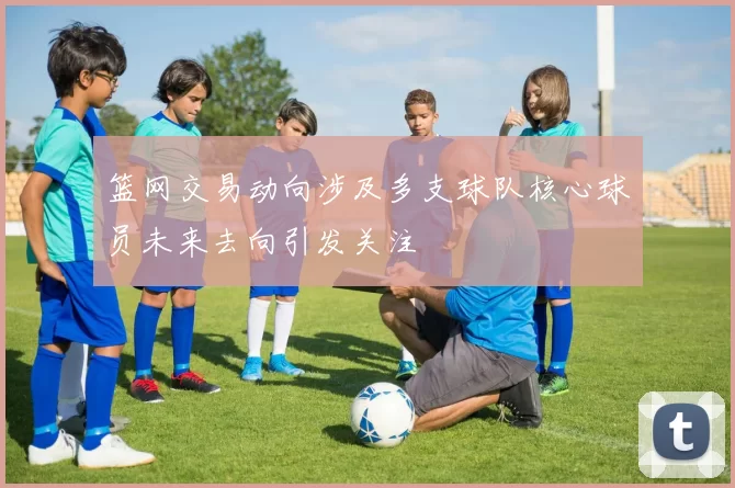 篮网交易动向涉及多支球队核心球员未来去向引发关注