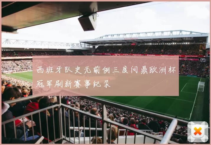 西班牙队史无前例三度问鼎欧洲杯冠军刷新赛事纪录