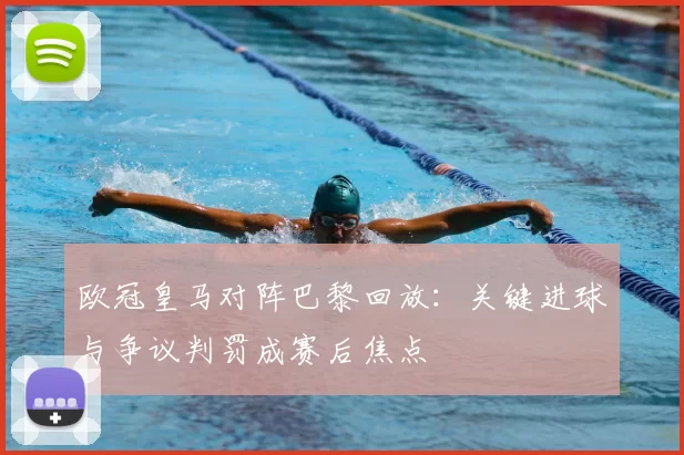 欧冠皇马对阵巴黎回放：关键进球与争议判罚成赛后焦点