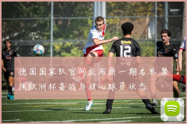 德国国家队官网发布新一期名单 聚焦欧洲杯备战与核心球员状态